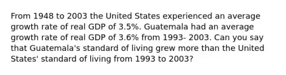 From 1948 to 2003 the United States experienced an average growth rate of real GDP of 3.5%. Guatemala had an average growth rate of real GDP of 3.6% from 1993- 2003. Can you say that Guatemala's standard of living grew more than the United States' standard of living from 1993 to 2003?