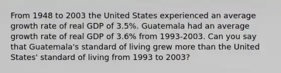 From 1948 to 2003 the United States experienced an average growth rate of real GDP of 3.5%. Guatemala had an average growth rate of real GDP of 3.6% from 1993-2003. Can you say that Guatemala's standard of living grew more than the United States' standard of living from 1993 to 2003?