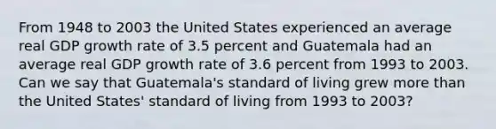 From 1948 to 2003 the United States experienced an average real GDP growth rate of 3.5 percent and Guatemala had an average real GDP growth rate of 3.6 percent from 1993 to 2003. Can we say that Guatemala's standard of living grew more than the United States' standard of living from 1993 to 2003?