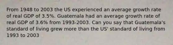 From 1948 to 2003 the US experienced an average growth rate of real GDP of 3.5%. Guatemala had an average growth rate of real GDP of 3.6% from 1993-2003. Can you say that Guatemala's standard of living grew more than the US' standard of living from 1993 to 2003