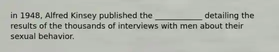 in 1948, Alfred Kinsey published the ____________ detailing the results of the thousands of interviews with men about their sexual behavior.