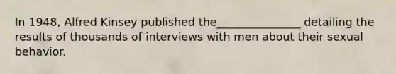 In 1948, Alfred Kinsey published the_______________ detailing the results of thousands of interviews with men about their sexual behavior.