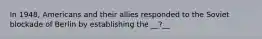 In 1948, Americans and their allies responded to the Soviet blockade of Berlin by establishing the __?__