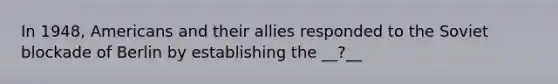 In 1948, Americans and their allies responded to the Soviet blockade of Berlin by establishing the __?__