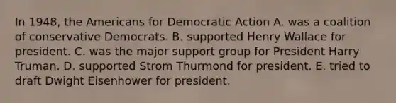 In 1948, the Americans for Democratic Action A. was a coalition of conservative Democrats. B. supported Henry Wallace for president. C. was the major support group for President Harry Truman. D. supported Strom Thurmond for president. E. tried to draft Dwight Eisenhower for president.