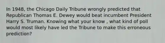 In 1948, the Chicago Daily Tribune wrongly predicted that Republican Thomas E. Dewey would beat incumbent President Harry S. Truman. Knowing what your know , what kind of poll would most likely have led the Tribune to make this erroneous prediction?