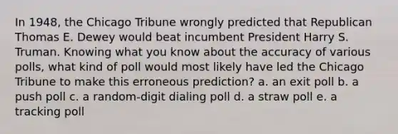 In 1948, the Chicago Tribune wrongly predicted that Republican Thomas E. Dewey would beat incumbent President Harry S. Truman. Knowing what you know about the accuracy of various polls, what kind of poll would most likely have led the Chicago Tribune to make this erroneous prediction? a. an exit poll b. a push poll c. a random-digit dialing poll d. a straw poll e. a tracking poll