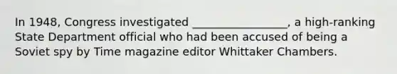 In 1948, Congress investigated _________________, a high-ranking State Department official who had been accused of being a Soviet spy by Time magazine editor Whittaker Chambers.