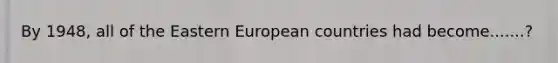 By 1948, all of the Eastern European countries had become.......?