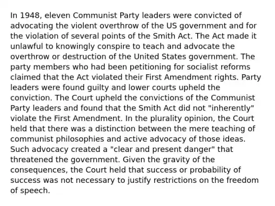 In 1948, eleven Communist Party leaders were convicted of advocating the violent overthrow of the US government and for the violation of several points of the Smith Act. The Act made it unlawful to knowingly conspire to teach and advocate the overthrow or destruction of the United States government. The party members who had been petitioning for socialist reforms claimed that the Act violated their First Amendment rights. Party leaders were found guilty and lower courts upheld the conviction. The Court upheld the convictions of the Communist Party leaders and found that the Smith Act did not "inherently" violate the First Amendment. In the plurality opinion, the Court held that there was a distinction between the mere teaching of communist philosophies and active advocacy of those ideas. Such advocacy created a "clear and present danger" that threatened the government. Given the gravity of the consequences, the Court held that success or probability of success was not necessary to justify restrictions on the freedom of speech.