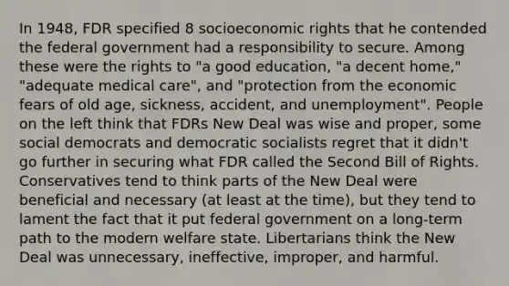 In 1948, FDR specified 8 socioeconomic rights that he contended the federal government had a responsibility to secure. Among these were the rights to "a good education, "a decent home," "adequate medical care", and "protection from the economic fears of old age, sickness, accident, and unemployment". People on the left think that FDRs New Deal was wise and proper, some social democrats and democratic socialists regret that it didn't go further in securing what FDR called the Second Bill of Rights. Conservatives tend to think parts of the New Deal were beneficial and necessary (at least at the time), but they tend to lament the fact that it put federal government on a long-term path to the modern welfare state. Libertarians think the New Deal was unnecessary, ineffective, improper, and harmful.