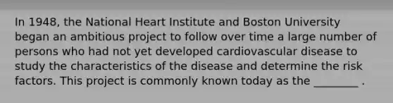 In 1948, the National Heart Institute and Boston University began an ambitious project to follow over time a large number of persons who had not yet developed cardiovascular disease to study the characteristics of the disease and determine the risk factors. This project is commonly known today as the ________ .