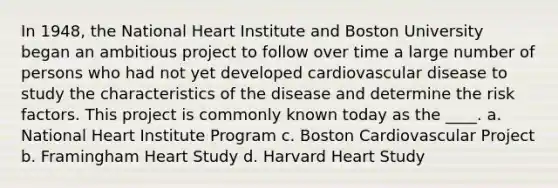 In 1948, the National Heart Institute and Boston University began an ambitious project to follow over time a large number of persons who had not yet developed cardiovascular disease to study the characteristics of the disease and determine the risk factors. This project is commonly known today as the ____. a. National Heart Institute Program c. Boston Cardiovascular Project b. Framingham Heart Study d. Harvard Heart Study