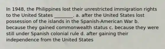 In 1948, the Philippines lost their unrestricted immigration rights to the United States ________. a. after the United States lost possession of the islands in the Spanish-American War b. because they gained commonwealth status c. because they were still under Spanish colonial rule d. after gaining their independence from the United States