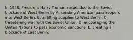 In 1948, President Harry Truman responded to the Soviet blockade of West Berlin by A. sending American paratroopers into West Berlin. B. airlifting supplies to West Berlin. C. threatening war with the Soviet Union. D. encouraging the United Nations to pass economic sanctions. E. creating a blockade of East Berlin.