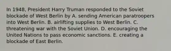 In 1948, President Harry Truman responded to the Soviet blockade of West Berlin by A. sending American paratroopers into West Berlin. B. airlifting supplies to West Berlin. C. threatening war with the <a href='https://www.questionai.com/knowledge/kmhoGLx3kx-soviet-union' class='anchor-knowledge'>soviet union</a>. D. encouraging the United Nations to pass <a href='https://www.questionai.com/knowledge/kJubdkQJzz-economic-sanctions' class='anchor-knowledge'>economic sanctions</a>. E. creating a blockade of East Berlin.