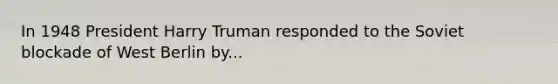 In 1948 President Harry Truman responded to the Soviet blockade of West Berlin by...