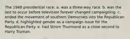 The 1948 presidential race: a. was a three-way race. b. was the last to occur before television forever changed campaigning. c. ended the movement of southern Democrats into the Republican Party. d. highlighted gender as a campaign issue for the Republican Party. e. had Strom Thurmond as a close second to Harry Truman.