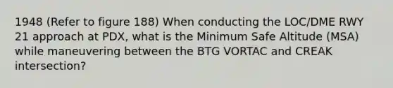 1948 (Refer to figure 188) When conducting the LOC/DME RWY 21 approach at PDX, what is the Minimum Safe Altitude (MSA) while maneuvering between the BTG VORTAC and CREAK intersection?