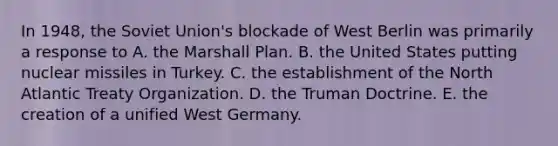 In 1948, the Soviet Union's blockade of West Berlin was primarily a response to A. the Marshall Plan. B. the United States putting nuclear missiles in Turkey. C. the establishment of the North Atlantic Treaty Organization. D. the Truman Doctrine. E. the creation of a unified West Germany.