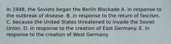 In 1948, the Soviets began the Berlin Blockade A. in response to the outbreak of disease. B. in response to the return of fascism. C. because the United States threatened to invade the Soviet Union. D. in response to the creation of East Germany. E. in response to the creation of West Germany