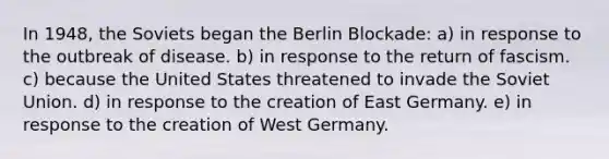 In 1948, the Soviets began the Berlin Blockade: a) in response to the outbreak of disease. b) in response to the return of fascism. c) because the United States threatened to invade the Soviet Union. d) in response to the creation of East Germany. e) in response to the creation of West Germany.