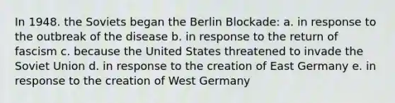 In 1948. the Soviets began the Berlin Blockade: a. in response to the outbreak of the disease b. in response to the return of fascism c. because the United States threatened to invade the Soviet Union d. in response to the creation of East Germany e. in response to the creation of West Germany