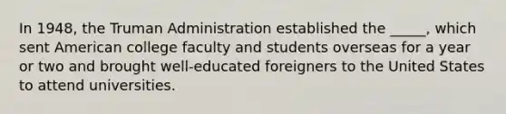 In 1948, the Truman Administration established the _____, which sent American college faculty and students overseas for a year or two and brought well-educated foreigners to the United States to attend universities.