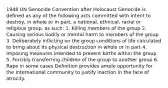 1948 UN Genocide Convention after Holocaust Genocide is defined as any of the following acts committed with intent to destroy, in whole or in part, a national, ethnical, racial or religious group, as such: 1. Killing members of the group 2. Causing serious bodily or mental harm to members of the group 3. Deliberately inflicting on the group conditions of life calculated to bring about its physical destruction in whole or in part 4. Imposing measures intended to prevent births within the group 5. Forcibly transferring children of the group to another group 6. Rape in some cases Definition provides ample opportunity for the international community to justify inaction in the face of atrocity.