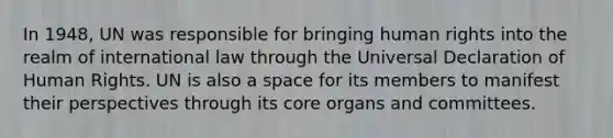 In 1948, UN was responsible for bringing human rights into the realm of international law through the Universal Declaration of Human Rights. UN is also a space for its members to manifest their perspectives through its core organs and committees.