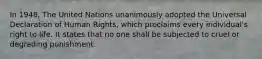 In 1948, The United Nations unanimously adopted the Universal Declaration of Human Rights, which proclaims every individual's right to life. It states that no one shall be subjected to cruel or degrading punishment.