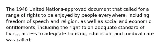 The 1948 United Nations-approved document that called for a range of rights to be enjoyed by people everywhere, including freedom of speech and religion, as well as social and economic entitlements, including the right to an adequate standard of living, access to adequate housing, education, and medical care was called: