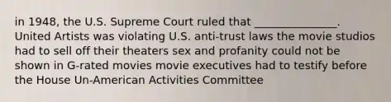 in 1948, the U.S. Supreme Court ruled that _______________. United Artists was violating U.S. anti-trust laws the movie studios had to sell off their theaters sex and profanity could not be shown in G-rated movies movie executives had to testify before the House Un-American Activities Committee