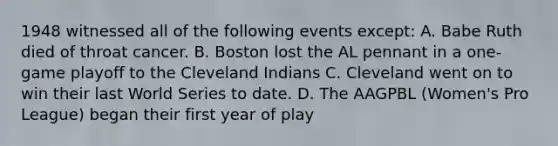 1948 witnessed all of the following events except: A. Babe Ruth died of throat cancer. B. Boston lost the AL pennant in a one-game playoff to the Cleveland Indians C. Cleveland went on to win their last World Series to date. D. The AAGPBL (Women's Pro League) began their first year of play