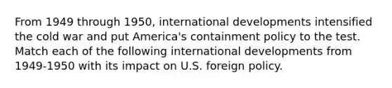 From 1949 through 1950, international developments intensified the cold war and put America's containment policy to the test. Match each of the following international developments from 1949-1950 with its impact on U.S. foreign policy.