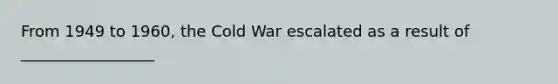 From 1949 to 1960, the Cold War escalated as a result of _________________