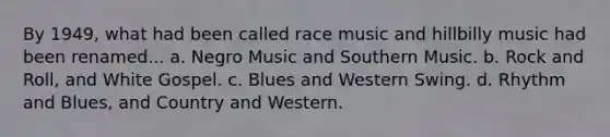 By 1949, what had been called race music and hillbilly music had been renamed... a. Negro Music and Southern Music. b. Rock and Roll, and White Gospel. c. Blues and Western Swing. d. Rhythm and Blues, and Country and Western.