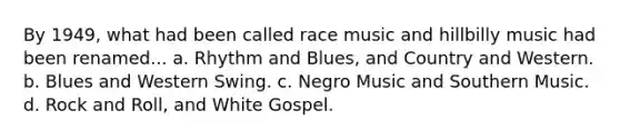 By 1949, what had been called race music and hillbilly music had been renamed... a. Rhythm and Blues, and Country and Western. b. Blues and Western Swing. c. Negro Music and Southern Music. d. Rock and Roll, and White Gospel.