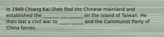 In 1949 Chiang Kai-Shek fled the Chinese mainland and established the _______ ___ ______ on the island of Taiwan. He then lost a civil war to _____ _____ and the Communist Party of China forces.