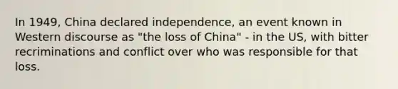 In 1949, China declared independence, an event known in Western discourse as "the loss of China" - in the US, with bitter recriminations and conflict over who was responsible for that loss.