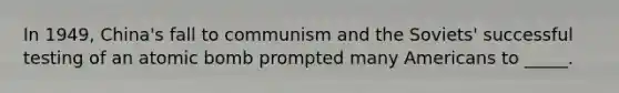 In 1949, China's fall to communism and the Soviets' successful testing of an atomic bomb prompted many Americans to _____.