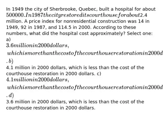 In 1949 the city of Sherbrooke, Quebec, built a hospital for about 500 000. In 1987 the city restored its courthouse for about2.4 million. A price index for nonresidential construction was 14 in 1949, 92 in 1987, and 114.5 in 2000. According to these numbers, what did the hospital cost approximately? Select one: a) 3.6 million in 2000 dollars, which is more than the cost of the courthouse restoration in 2000 dollars. b)4.1 million in 2000 dollars, which is less than the cost of the courthouse restoration in 2000 dollars. c) 4.1 million in 2000 dollars, which is more than the cost of the courthouse restoration in 2000 dollars. d)3.6 million in 2000 dollars, which is less than the cost of the courthouse restoration in 2000 dollars.