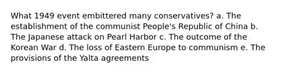 What 1949 event embittered many conservatives? a. The establishment of the communist People's Republic of China b. The Japanese attack on Pearl Harbor c. The outcome of the Korean War d. The loss of Eastern Europe to communism e. The provisions of the Yalta agreements