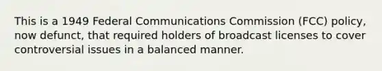 This is a 1949 Federal Communications Commission (FCC) policy, now defunct, that required holders of broadcast licenses to cover controversial issues in a balanced manner.