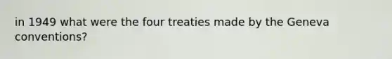 in 1949 what were the four treaties made by the Geneva conventions?