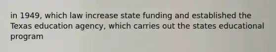 in 1949, which law increase state funding and established the Texas education agency, which carries out the states educational program