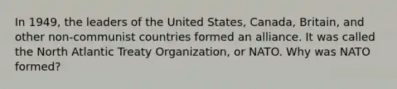 In 1949, the leaders of the United States, Canada, Britain, and other non-communist countries formed an alliance. It was called the North Atlantic Treaty Organization, or NATO. Why was NATO formed?