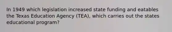 In 1949 which legislation increased state funding and eatables the Texas Education Agency (TEA), which carries out the states educational program?