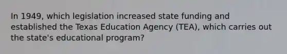 In 1949, which legislation increased state funding and established the Texas Education Agency (TEA), which carries out the state's educational program?