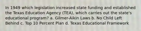 In 1949 which legislation increased state funding and established the Texas Education Agency (TEA), which carries out the state's educational program? a. Gilmer-Aikin Laws b. No Child Left Behind c. Top 10 Percent Plan d. Texas Educational Framework